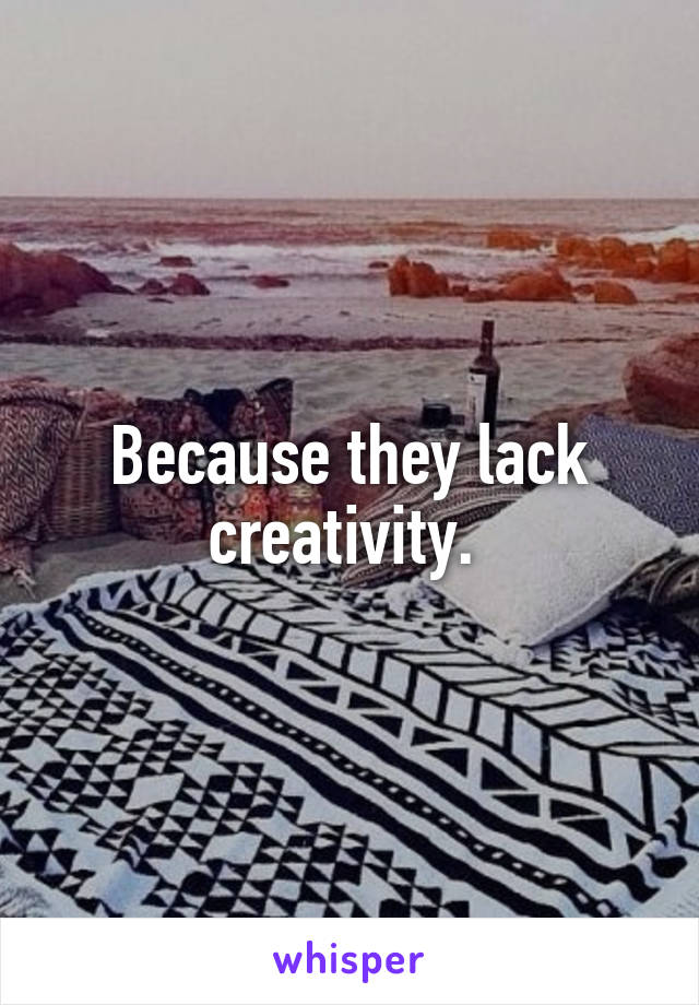 Because they lack creativity. 