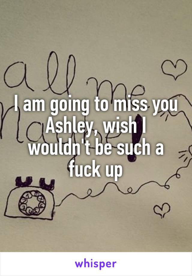 I am going to miss you Ashley, wish I wouldn't be such a fuck up