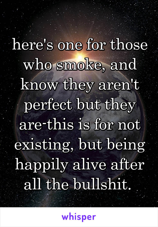 here's one for those who smoke, and know they aren't perfect but they are-this is for not existing, but being happily alive after all the bullshit. 