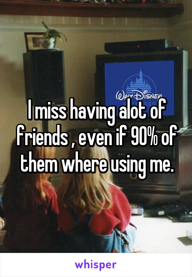 I miss having alot of friends , even if 90% of them where using me.