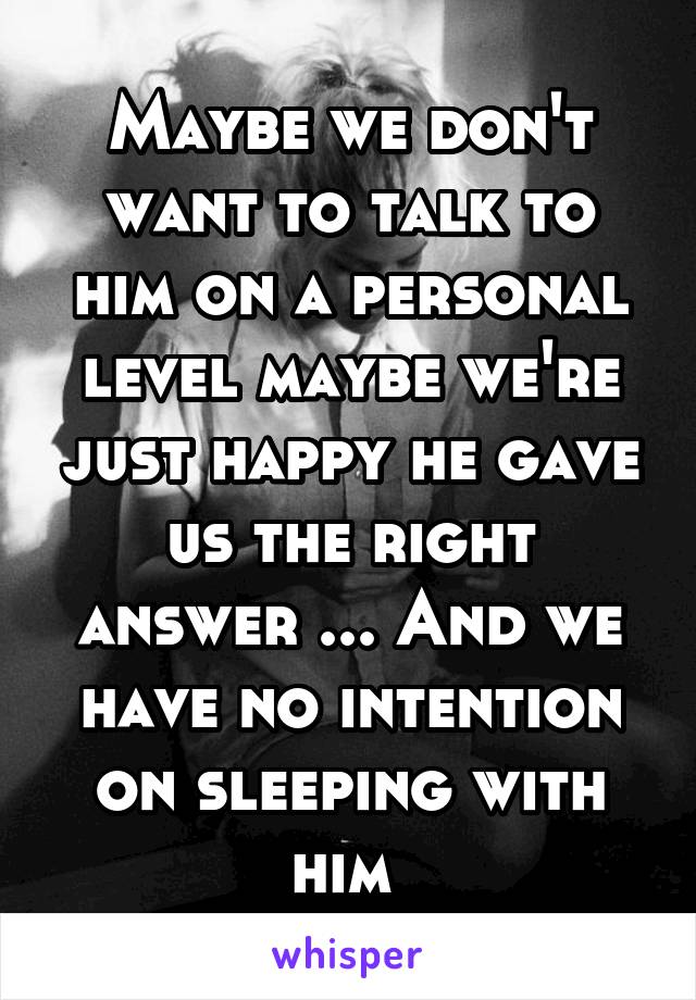 Maybe we don't want to talk to him on a personal level maybe we're just happy he gave us the right answer ... And we have no intention on sleeping with him 