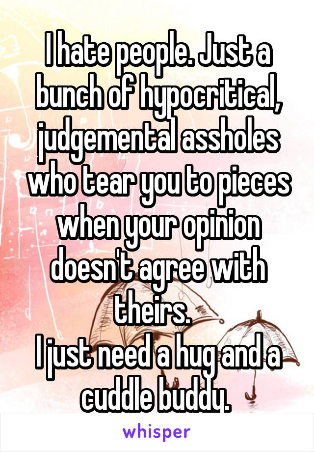 I hate people. Just a bunch of hypocritical, judgemental assholes who tear you to pieces when your opinion doesn't agree with theirs.  
I just need a hug and a cuddle buddy. 