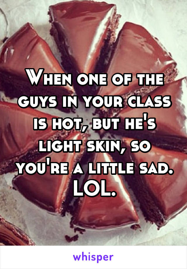 When one of the guys in your class is hot, but he's light skin, so you're a little sad. LOL.