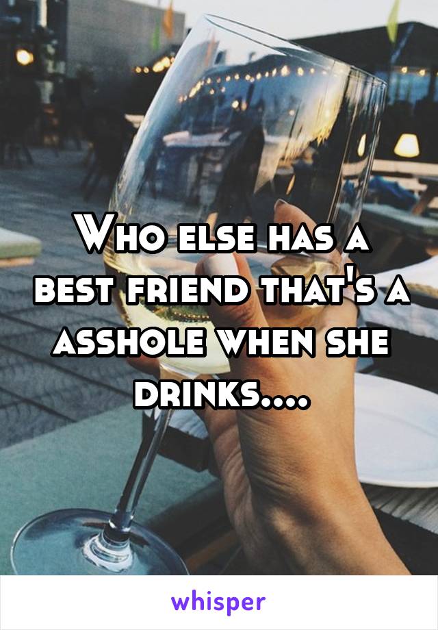 Who else has a best friend that's a asshole when she drinks....