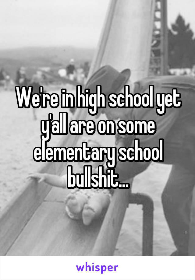 We're in high school yet y'all are on some elementary school bullshit...