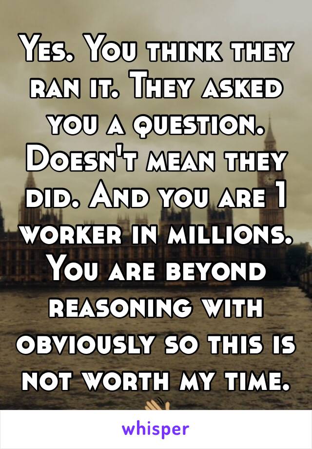 Yes. You think they ran it. They asked you a question. Doesn't mean they did. And you are 1 worker in millions. You are beyond reasoning with obviously so this is not worth my time. 👋🏽