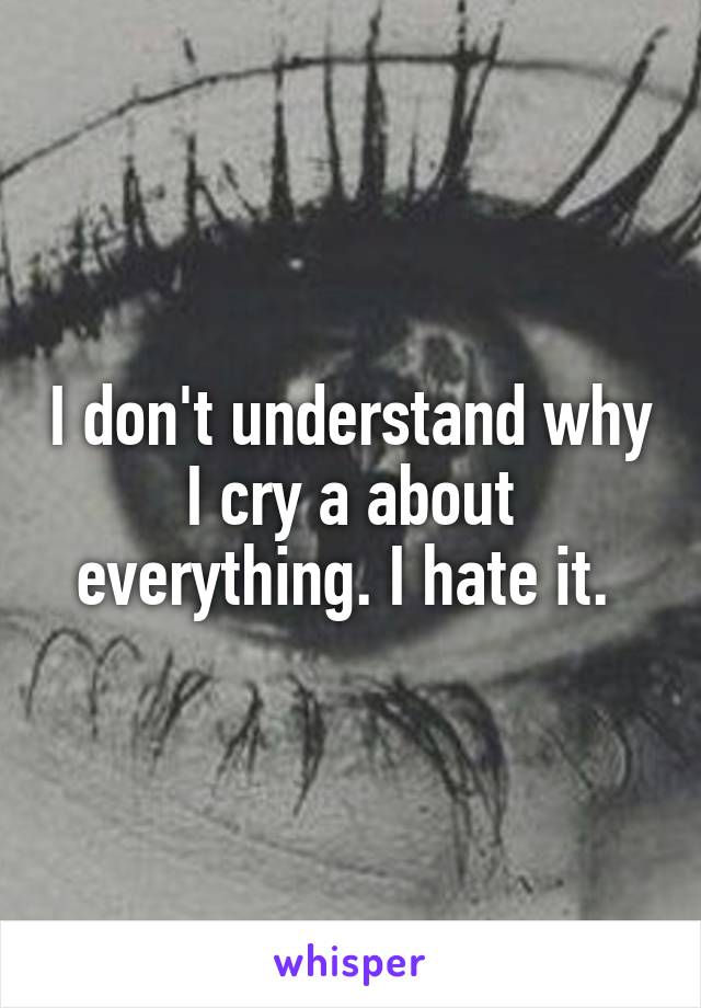 I don't understand why I cry a about everything. I hate it. 