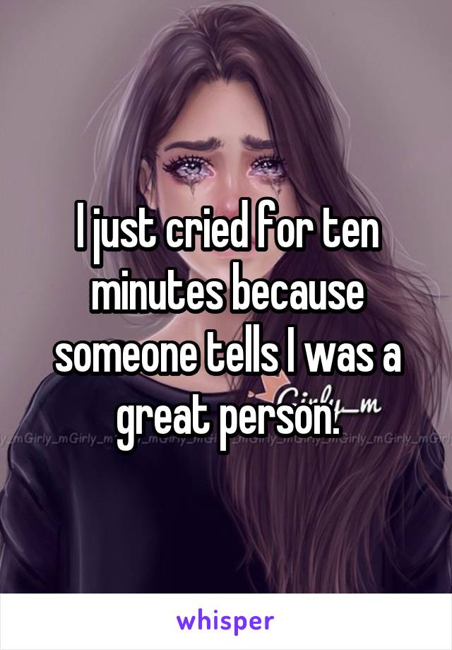 I just cried for ten minutes because someone tells I was a great person.