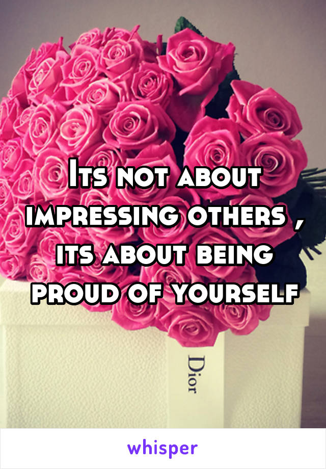 Its not about impressing others , its about being proud of yourself