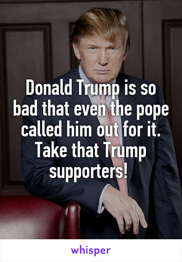 Donald Trump is so bad that even the pope called him out for it. Take that Trump supporters! 