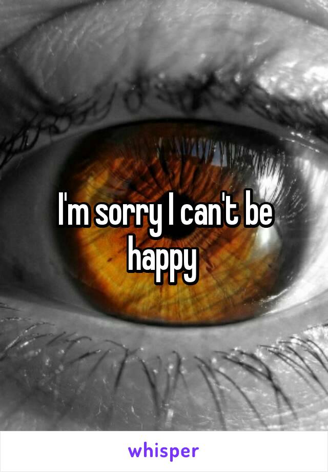 I'm sorry I can't be happy 