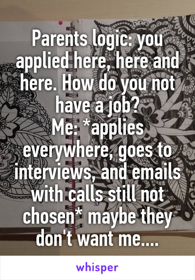 Parents logic: you applied here, here and here. How do you not have a job?
Me: *applies everywhere, goes to interviews, and emails with calls still not chosen* maybe they don't want me....