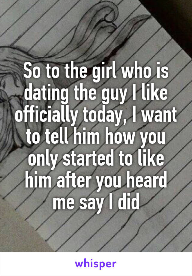 So to the girl who is dating the guy I like officially today, I want to tell him how you only started to like him after you heard me say I did