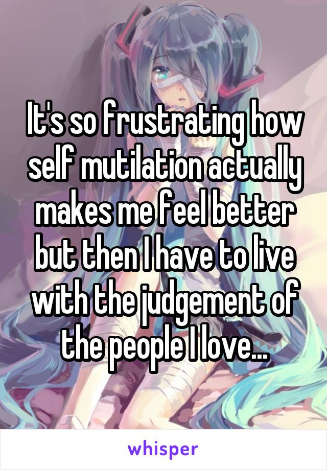 It's so frustrating how self mutilation actually makes me feel better but then I have to live with the judgement of the people I love...