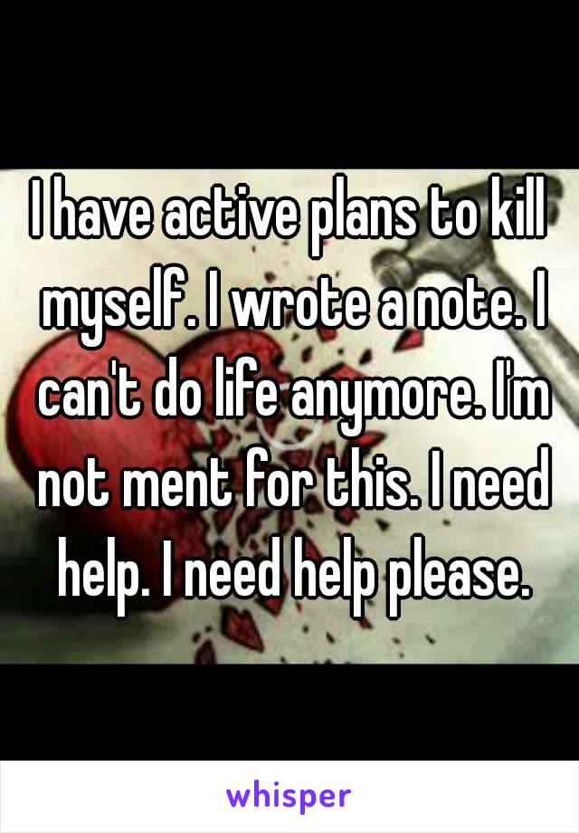 I have active plans to kill myself. I wrote a note. I can't do life anymore. I'm not ment for this. I need help. I need help please.