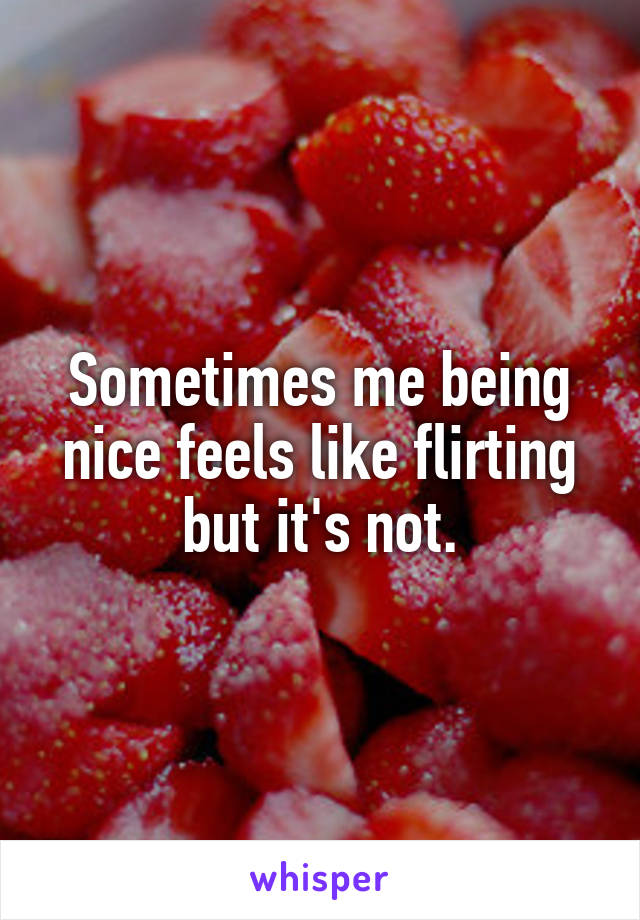 Sometimes me being nice feels like flirting but it's not.