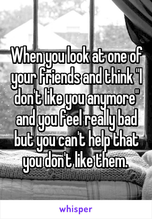 When you look at one of your friends and think "I don't like you anymore" and you feel really bad but you can't help that you don't like them. 