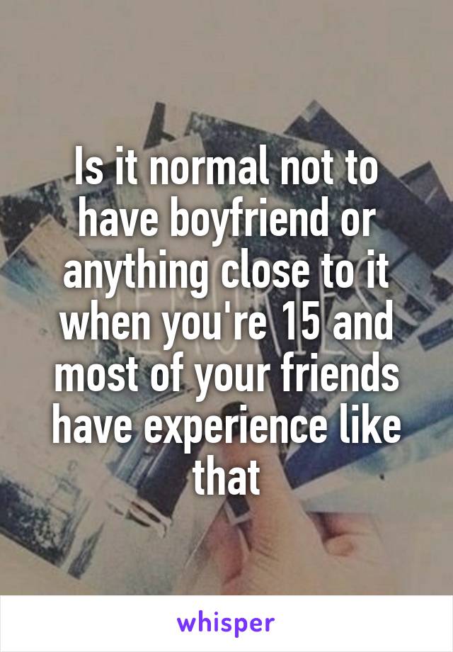 Is it normal not to have boyfriend or anything close to it when you're 15 and most of your friends have experience like that