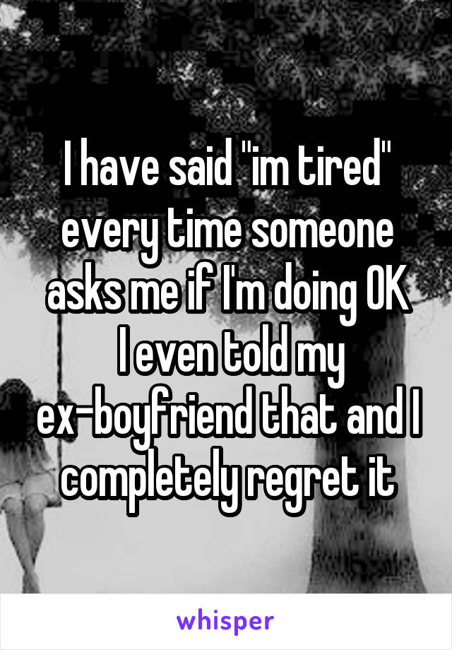 I have said "im tired" every time someone asks me if I'm doing OK
 I even told my ex-boyfriend that and I completely regret it