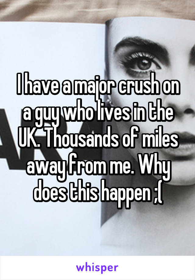 I have a major crush on a guy who lives in the UK. Thousands of miles away from me. Why does this happen ;(