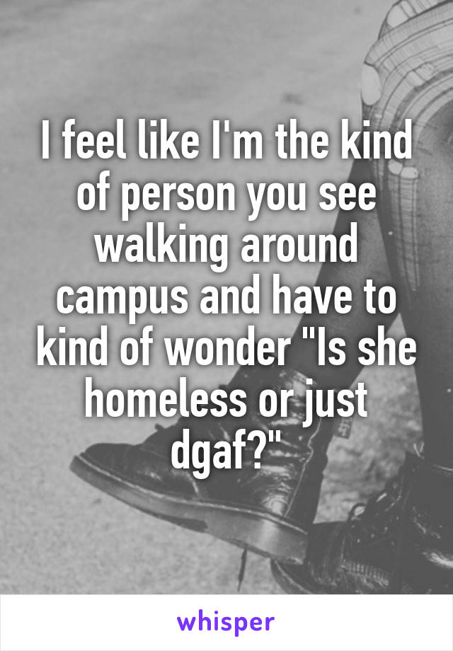 I feel like I'm the kind of person you see walking around campus and have to kind of wonder "Is she homeless or just dgaf?"
