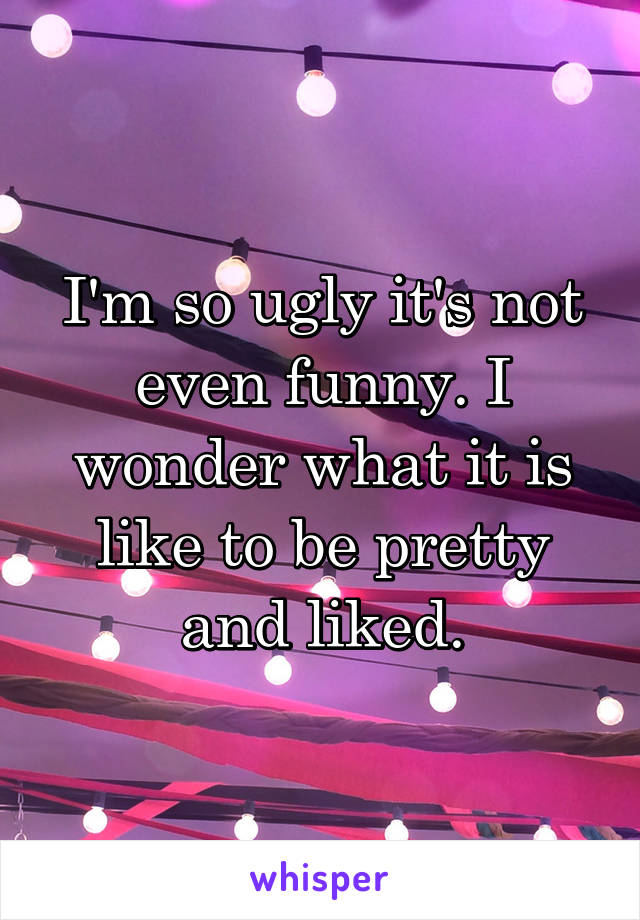 I'm so ugly it's not even funny. I wonder what it is like to be pretty and liked.