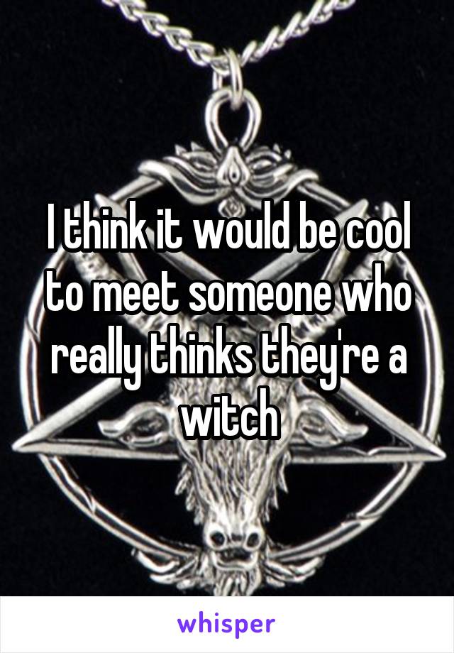 I think it would be cool to meet someone who really thinks they're a witch