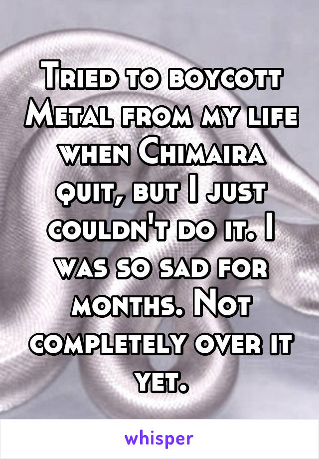 Tried to boycott Metal from my life when Chimaira quit, but I just couldn't do it. I was so sad for months. Not completely over it yet.