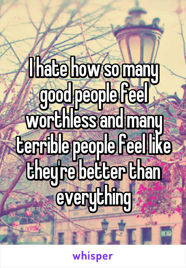 I hate how so many good people feel worthless and many terrible people feel like they're better than everything