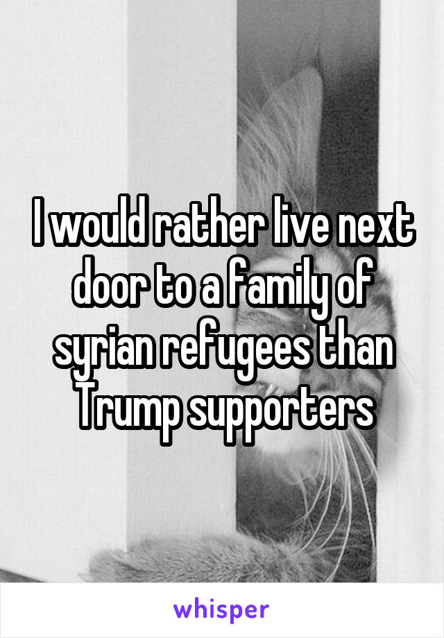 I would rather live next door to a family of syrian refugees than Trump supporters