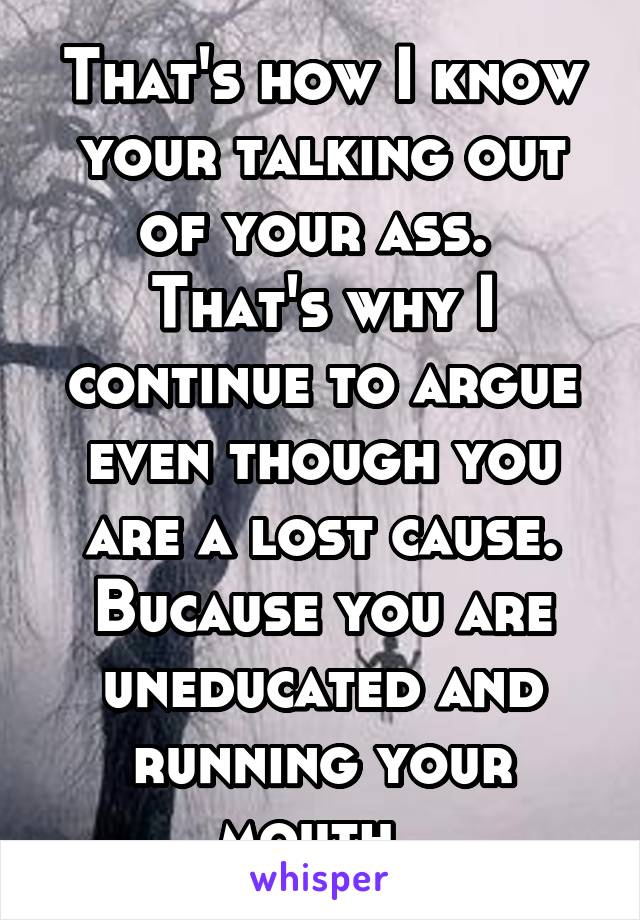 That's how I know your talking out of your ass. 
That's why I continue to argue even though you are a lost cause. Bucause you are uneducated and running your mouth. 