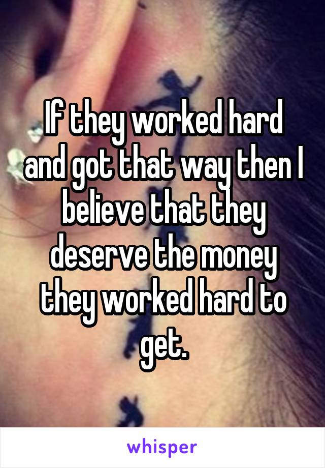 If they worked hard and got that way then I believe that they deserve the money they worked hard to get.