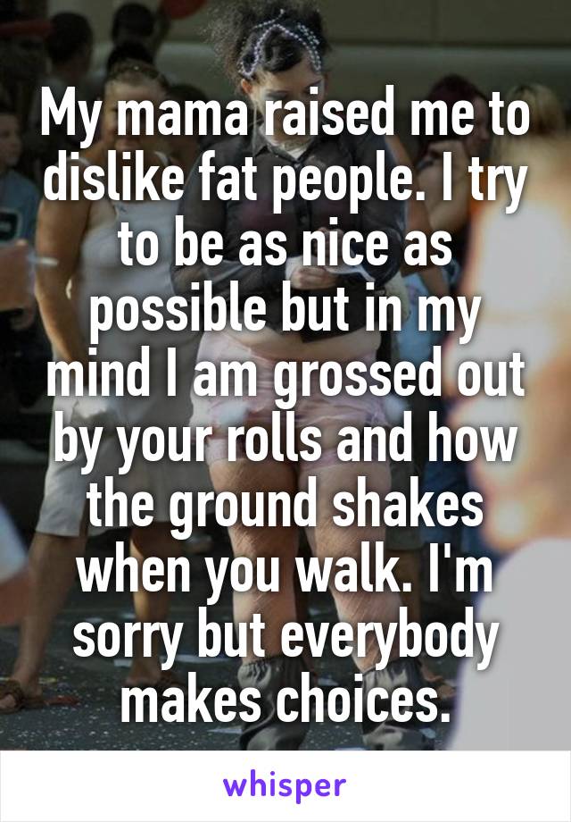 My mama raised me to dislike fat people. I try to be as nice as possible but in my mind I am grossed out by your rolls and how the ground shakes when you walk. I'm sorry but everybody makes choices.