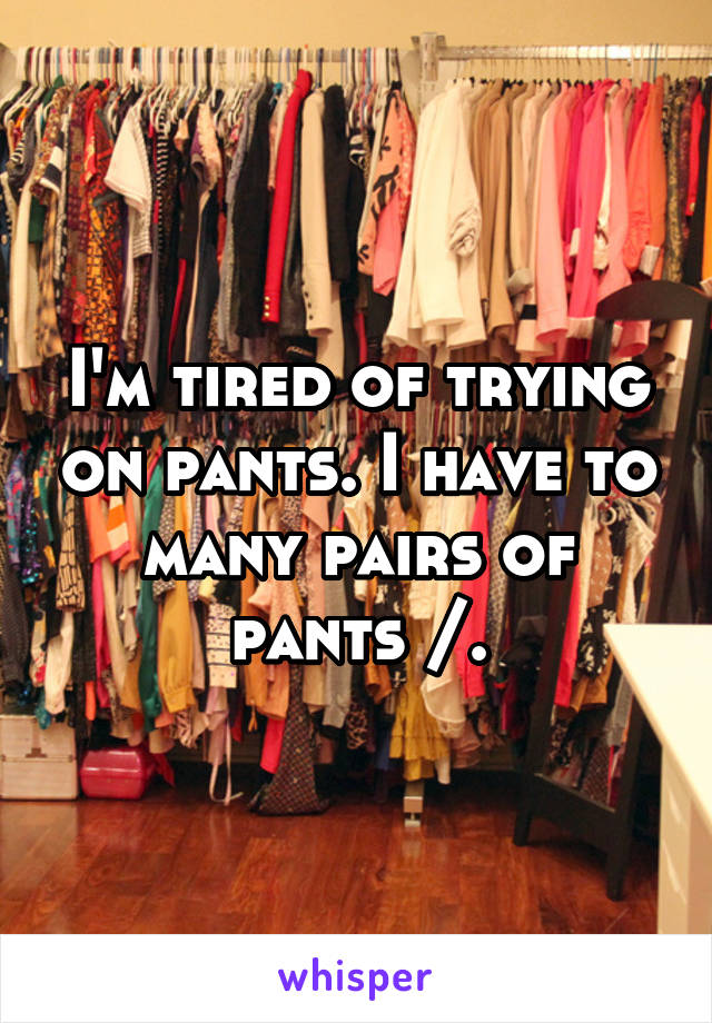 I'm tired of trying on pants. I have to many pairs of pants /.\