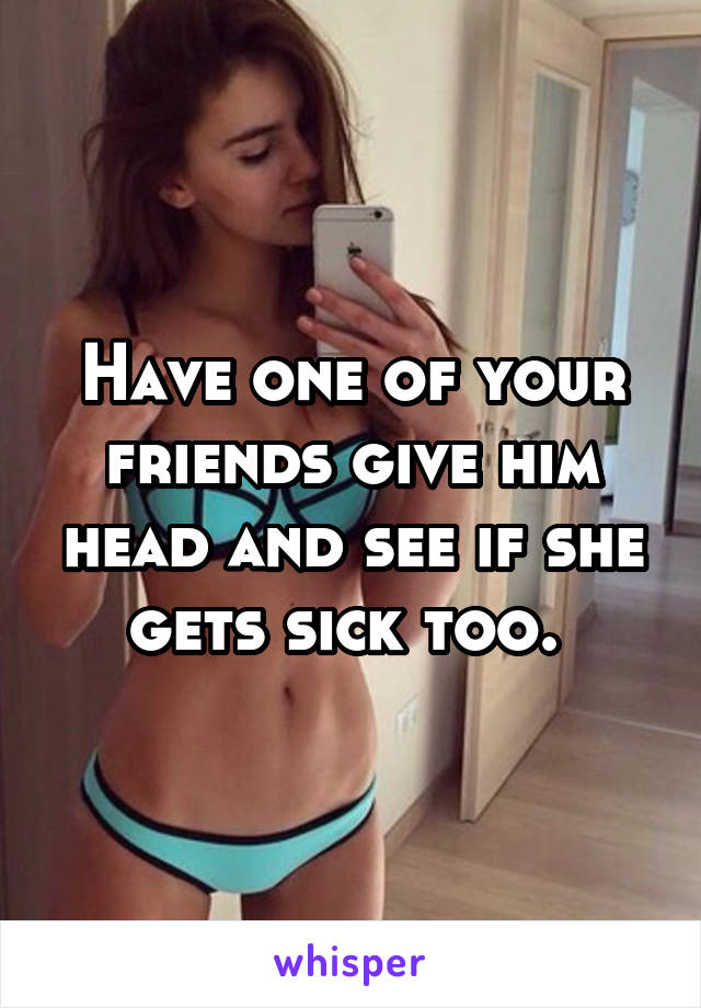 Have one of your friends give him head and see if she gets sick too. 