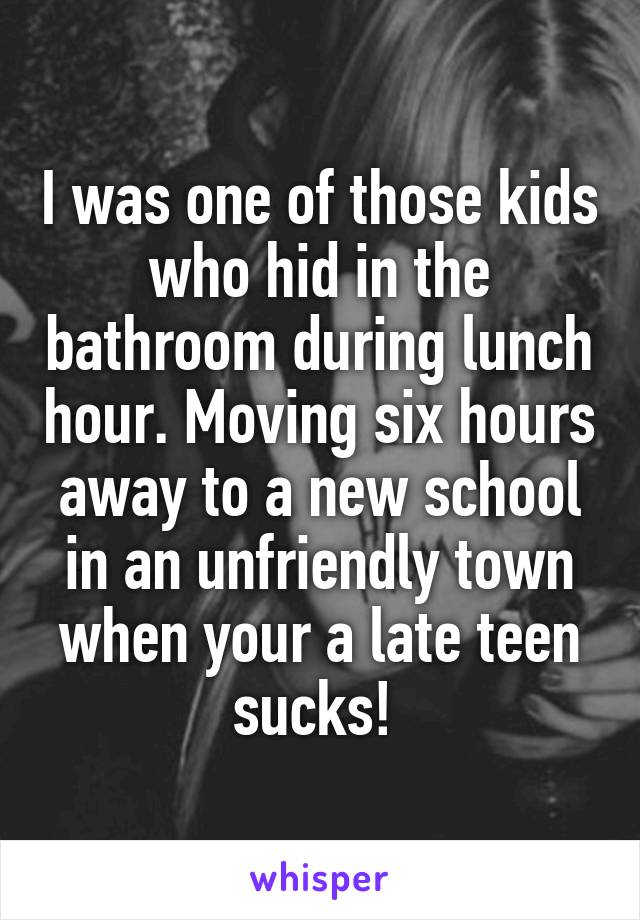 I was one of those kids who hid in the bathroom during lunch hour. Moving six hours away to a new school in an unfriendly town when your a late teen sucks! 