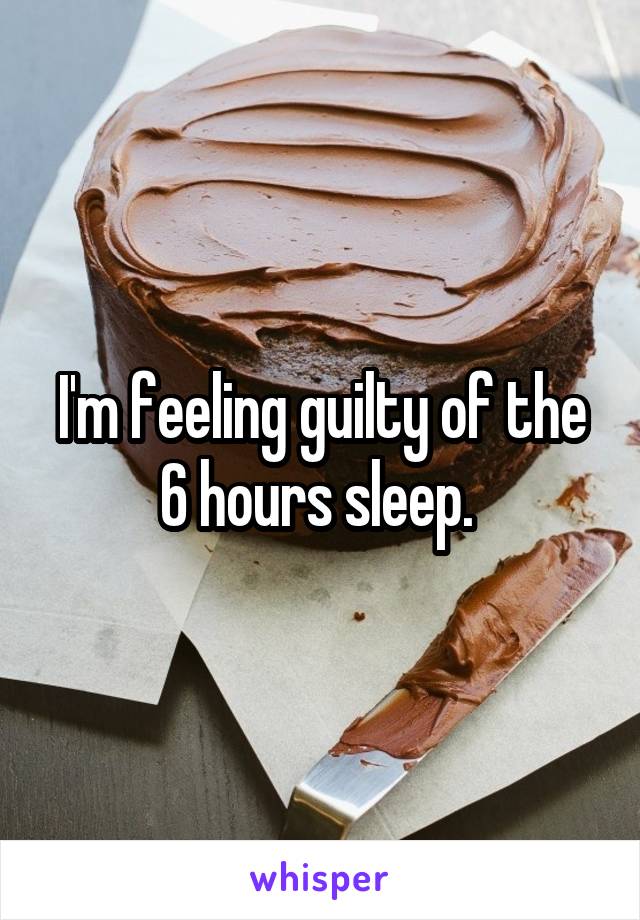 I'm feeling guilty of the 6 hours sleep. 