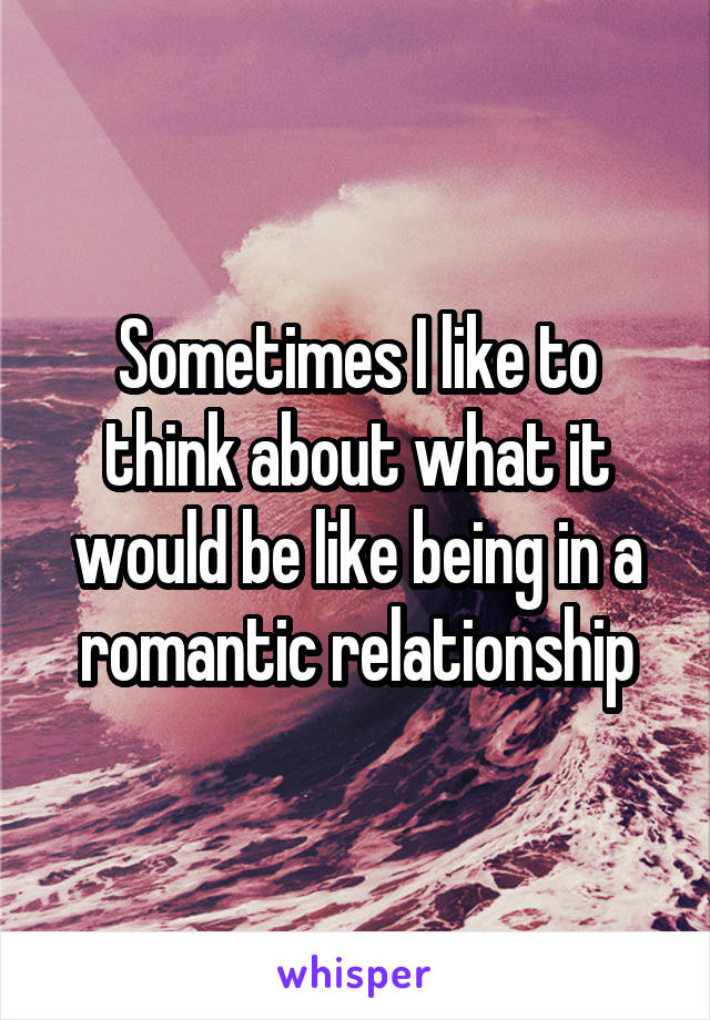 Sometimes I like to think about what it would be like being in a romantic relationship