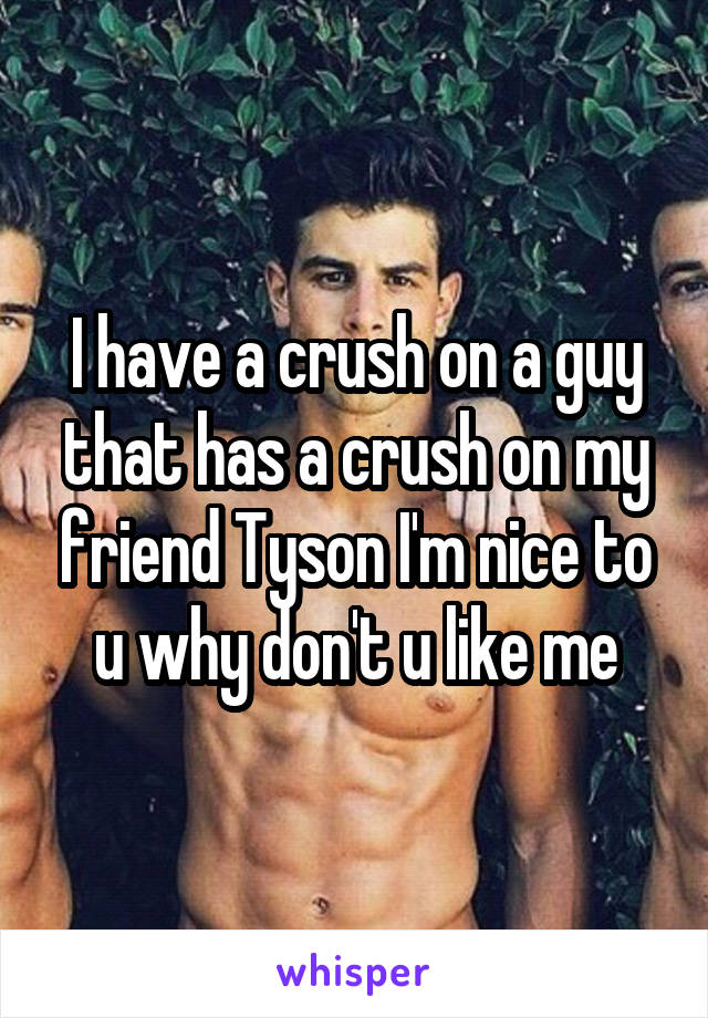 I have a crush on a guy that has a crush on my friend Tyson I'm nice to u why don't u like me