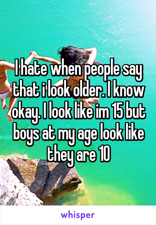 I hate when people say that i look older. I know okay. I look like im 15 but boys at my age look like they are 10