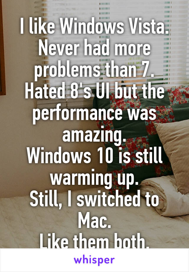 I like Windows Vista.
Never had more problems than 7.
Hated 8's UI but the performance was amazing.
Windows 10 is still warming up.
Still, I switched to Mac.
Like them both.