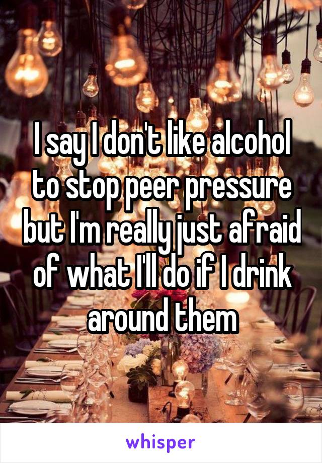 I say I don't like alcohol to stop peer pressure but I'm really just afraid of what I'll do if I drink around them