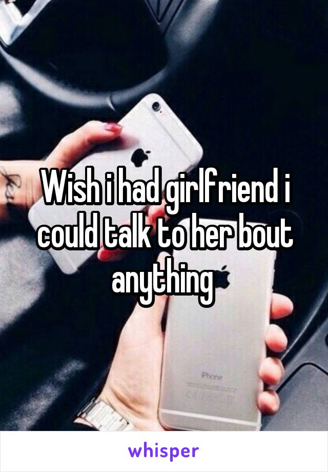 Wish i had girlfriend i could talk to her bout anything 