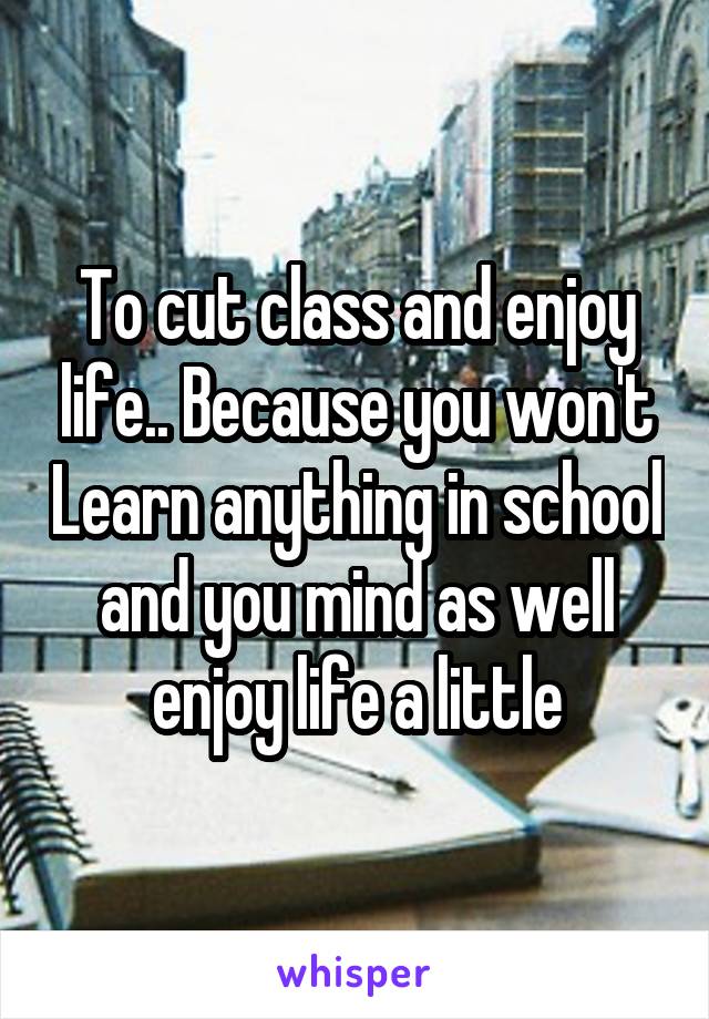 To cut class and enjoy life.. Because you won't Learn anything in school and you mind as well enjoy life a little