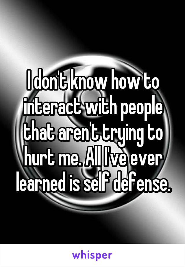 I don't know how to interact with people that aren't trying to hurt me. All I've ever learned is self defense.