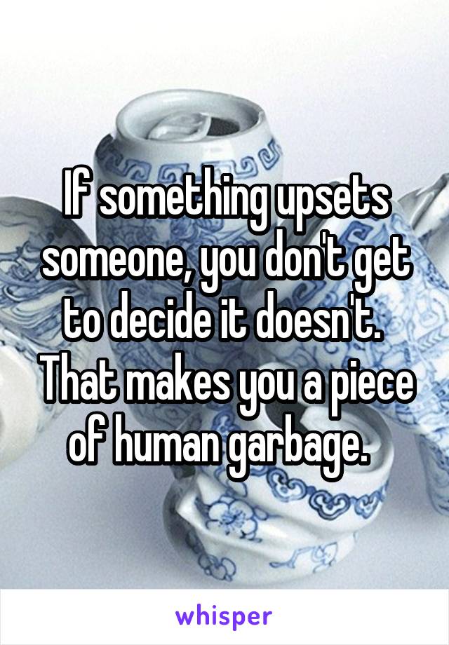 If something upsets someone, you don't get to decide it doesn't.  That makes you a piece of human garbage.  