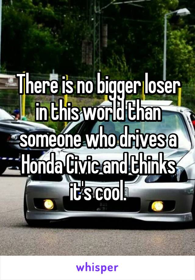 There is no bigger loser in this world than someone who drives a Honda Civic and thinks it's cool.