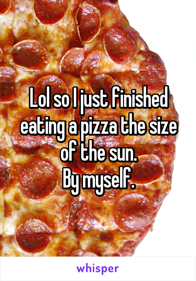 Lol so I just finished eating a pizza the size of the sun.
By myself.