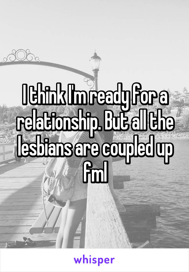 I think I'm ready for a relationship. But all the lesbians are coupled up fml