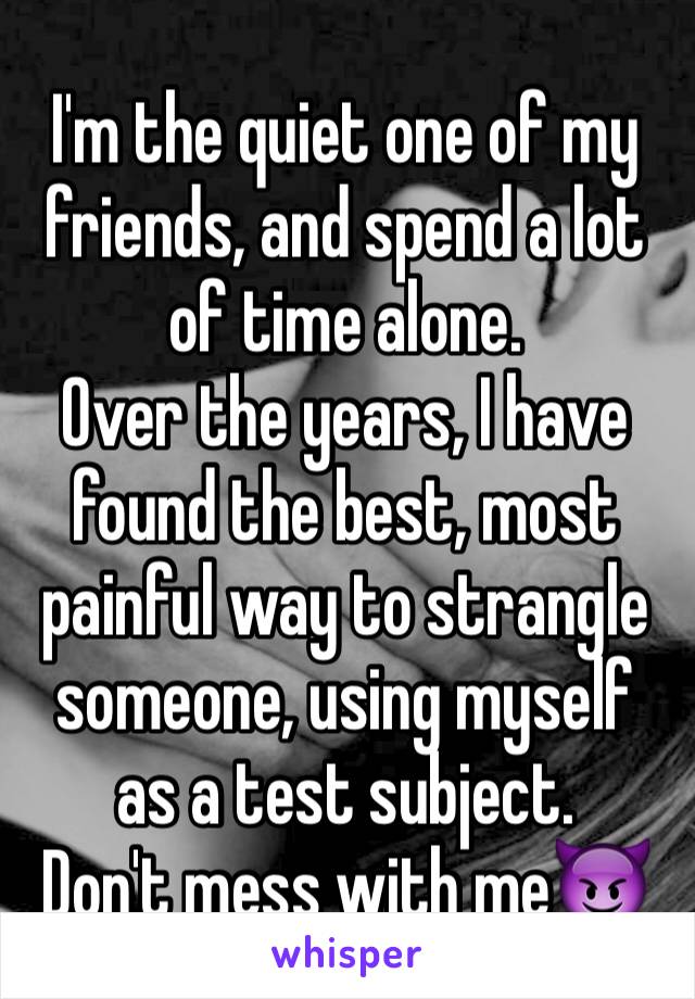 I'm the quiet one of my friends, and spend a lot of time alone.
Over the years, I have found the best, most painful way to strangle someone, using myself as a test subject.
Don't mess with me😈